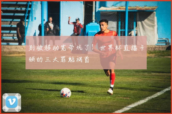 别被移动宽带坑了！世界杯直播卡顿的三大罪魁祸首